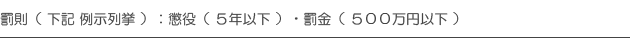 罰則（ 下記 例示列挙 ）：懲役（ ５年以下 ）・罰金（ ５００万円以下 ）